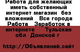  Работа для желающих иметь собственный интернет магазин, без вложений - Все города Работа » Заработок в интернете   . Тульская обл.,Донской г.